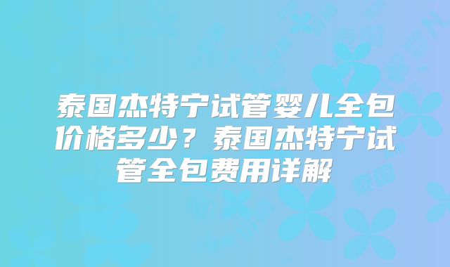 泰国杰特宁试管婴儿全包价格多少？泰国杰特宁试管全包费用详解