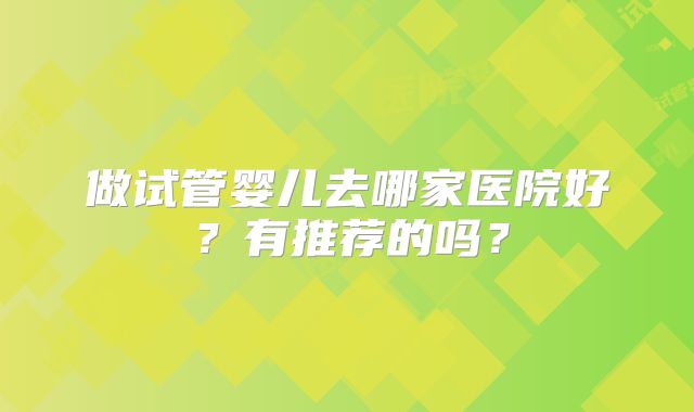 做试管婴儿去哪家医院好？有推荐的吗？