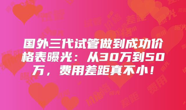 国外三代试管做到成功价格表曝光：从30万到50万，费用差距真不小！