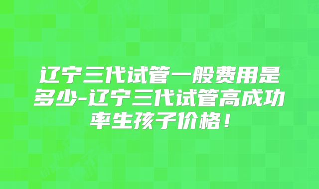辽宁三代试管一般费用是多少-辽宁三代试管高成功率生孩子价格!