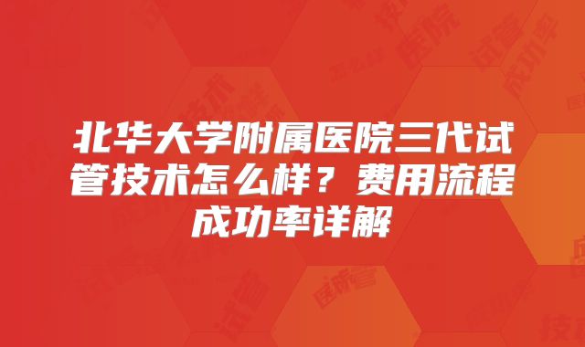北华大学附属医院三代试管技术怎么样？费用流程成功率详解