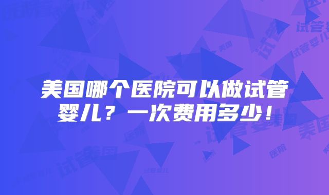 美国哪个医院可以做试管婴儿？一次费用多少！