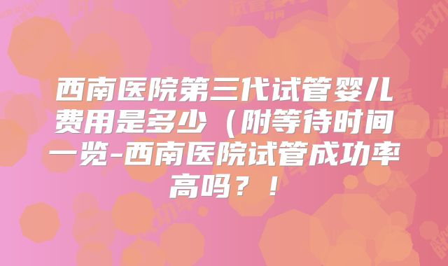 西南医院第三代试管婴儿费用是多少(附等待时间一览-西南医院试管成功率高吗?!