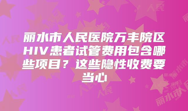 丽水市人民医院万丰院区HIV患者试管费用包含哪些项目？这些隐性收费要当心
