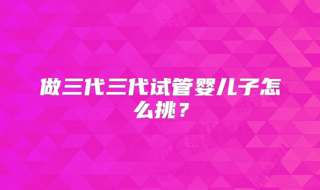 做三代三代试管婴儿子怎么挑？