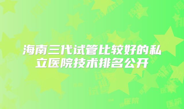 海南三代试管比较好的私立医院技术排名公开