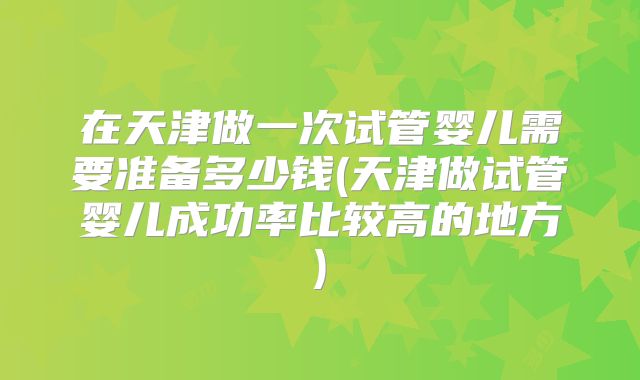 在天津做一次试管婴儿需要准备多少钱(天津做试管婴儿成功率比较高的地方)