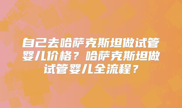 自己去哈萨克斯坦做试管婴儿价格？哈萨克斯坦做试管婴儿全流程？