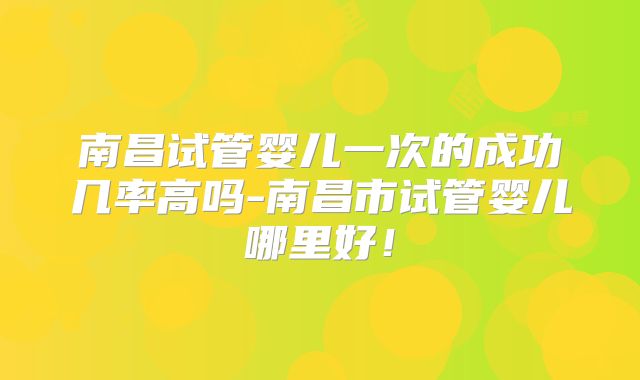 南昌试管婴儿一次的成功几率高吗-南昌市试管婴儿哪里好！