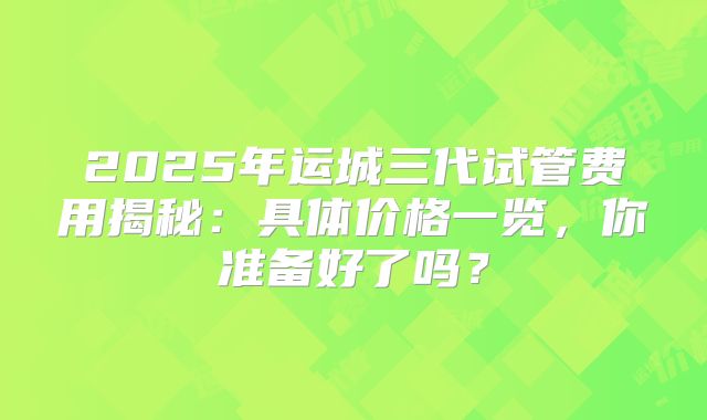 2025年运城三代试管费用揭秘:具体价格一览,你准备好了吗?