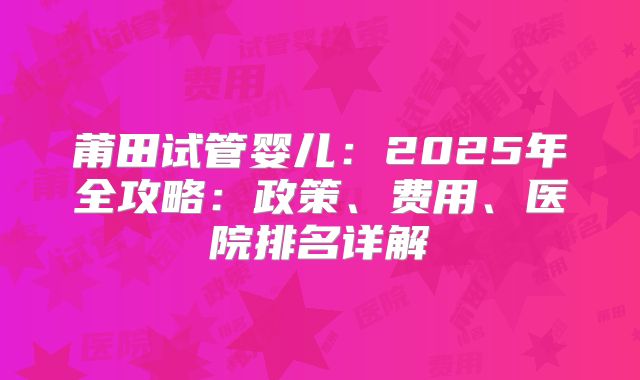 莆田试管婴儿：2025年全攻略：政策、费用、医院排名详解