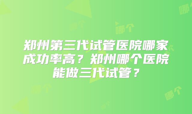 郑州第三代试管医院哪家成功率高？郑州哪个医院能做三代试管？