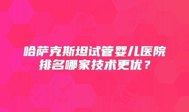 哈萨克斯坦试管婴儿医院排名哪家技术更优?