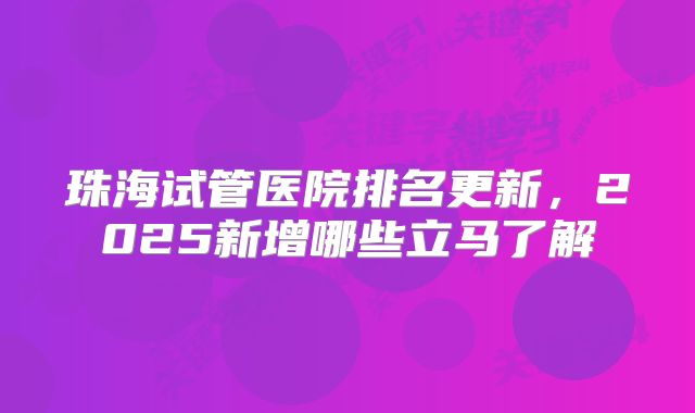 珠海试管医院排名更新,2025新增哪些立马了解