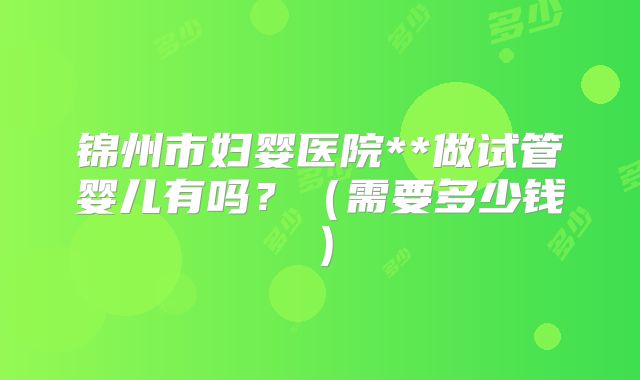 锦州市妇婴医院**做试管婴儿有吗?(需要多少钱)
