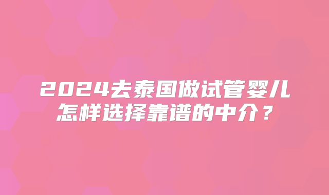 2024去泰国做试管婴儿怎样选择靠谱的中介？