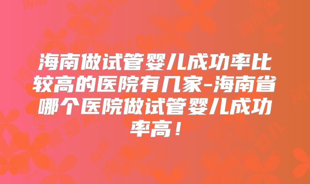 海南做试管婴儿成功率比较高的医院有几家-海南省哪个医院做试管婴儿成功率高！