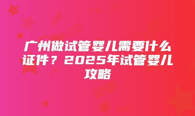 广州做试管婴儿需要什么证件？2025年试管婴儿攻略