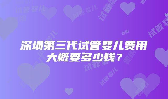 深圳第三代试管婴儿费用大概要多少钱？