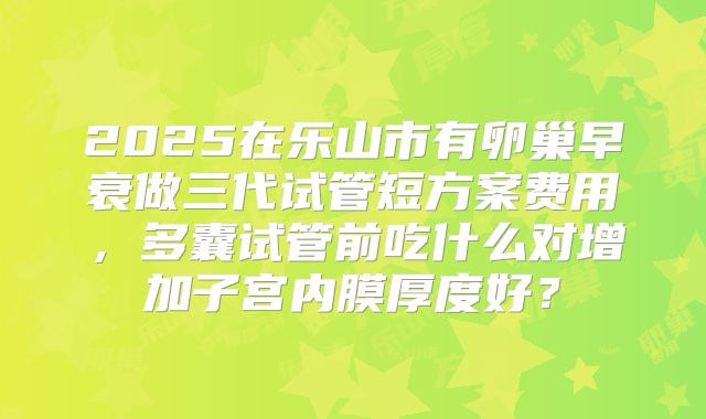 2025在乐山市有卵巢早衰做三代试管短方案费用，多囊试管前吃什么对增加子宫内膜厚度好？