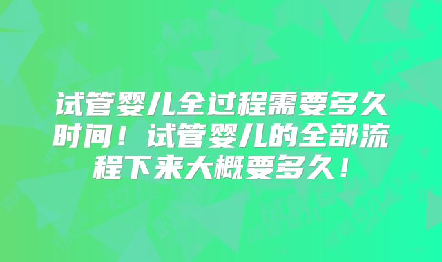 试管婴儿全过程需要多久时间！试管婴儿的全部流程下来大概要多久！