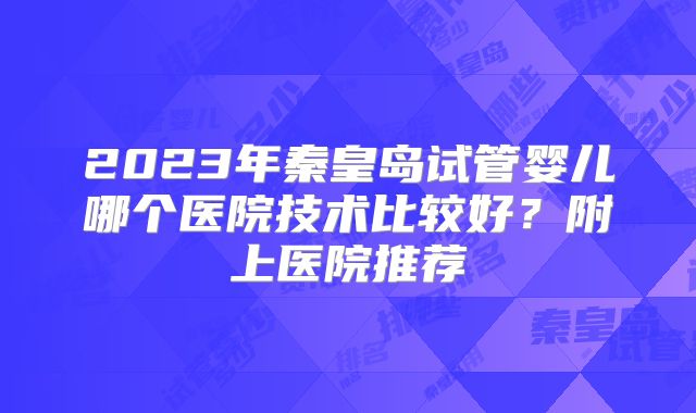 2023年秦皇岛试管婴儿哪个医院技术比较好?附上医院推荐
