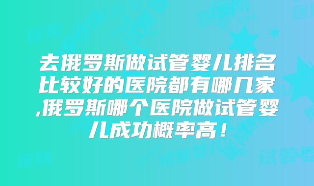 去俄罗斯做试管婴儿排名比较好的医院都有哪几家,俄罗斯哪个医院做试管婴儿成功概率高！