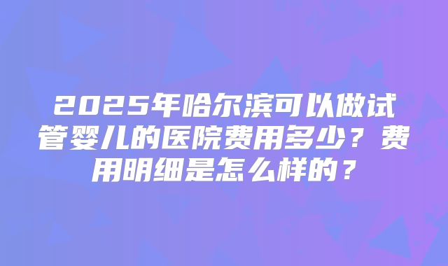 2025年哈尔滨可以做试管婴儿的医院费用多少?费用明细是怎么样的?