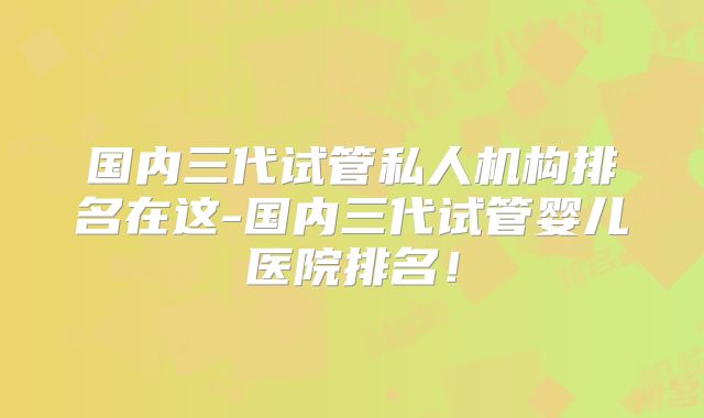 国内三代试管私人机构排名在这-国内三代试管婴儿医院排名！