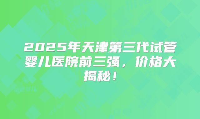 2025年天津第三代试管婴儿医院前三强,价格大揭秘!