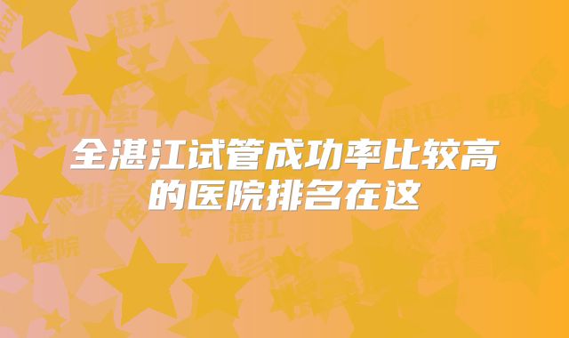 全湛江试管成功率比较高的医院排名在这