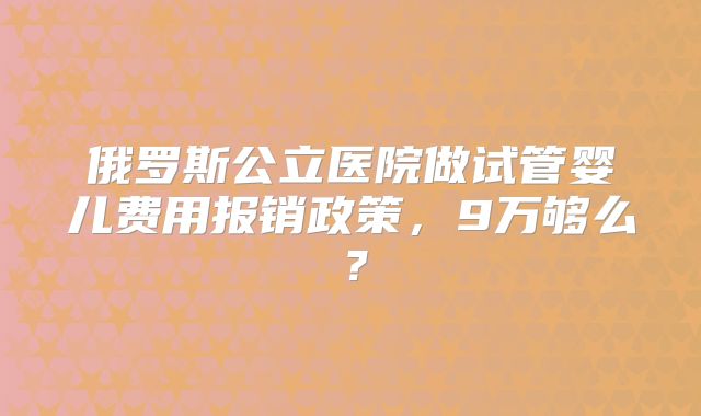 俄罗斯公立医院做试管婴儿费用报销政策,9万够么?
