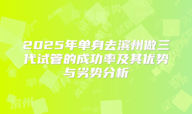 2025年单身去滨州做三代试管的成功率及其优势与劣势分析