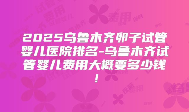 2025乌鲁木齐卵子试管婴儿医院排名-乌鲁木齐试管婴儿费用大概要多少钱！