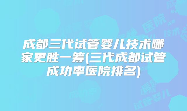 成都三代试管婴儿技术哪家更胜一筹(三代成都试管成功率医院排名)