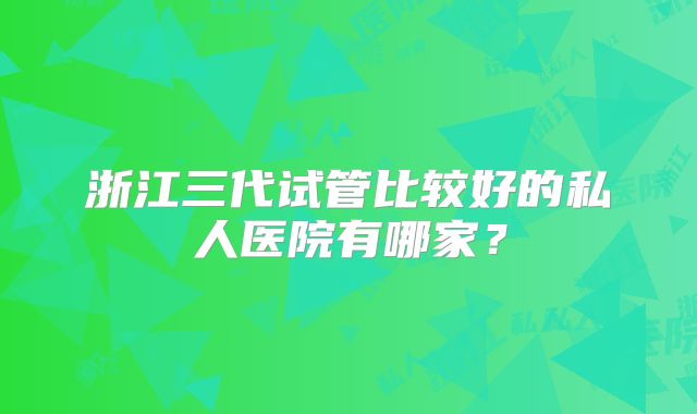 浙江三代试管比较好的私人医院有哪家？