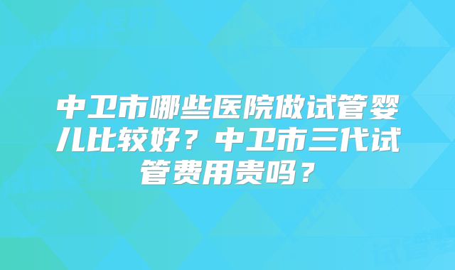 中卫市哪些医院做试管婴儿比较好?中卫市三代试管费用贵吗?