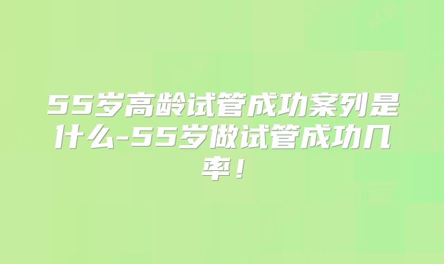 55岁高龄试管成功案列是什么-55岁做试管成功几率！