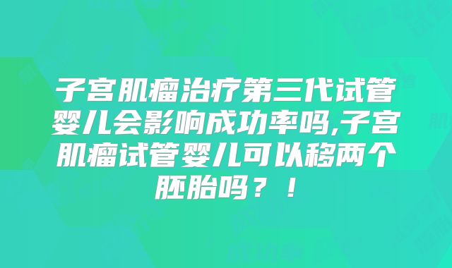 子宫肌瘤治疗第三代试管婴儿会影响成功率吗,子宫肌瘤试管婴儿可以移两个胚胎吗？！