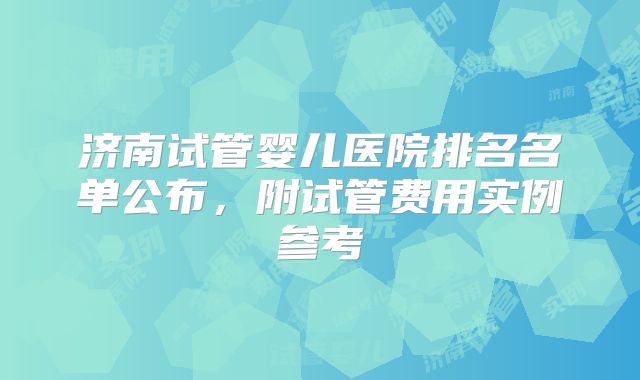 济南试管婴儿医院排名名单公布，附试管费用实例参考
