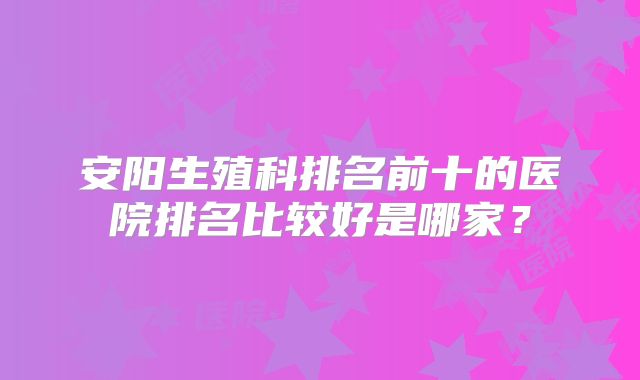 安阳生殖科排名前十的医院排名比较好是哪家?