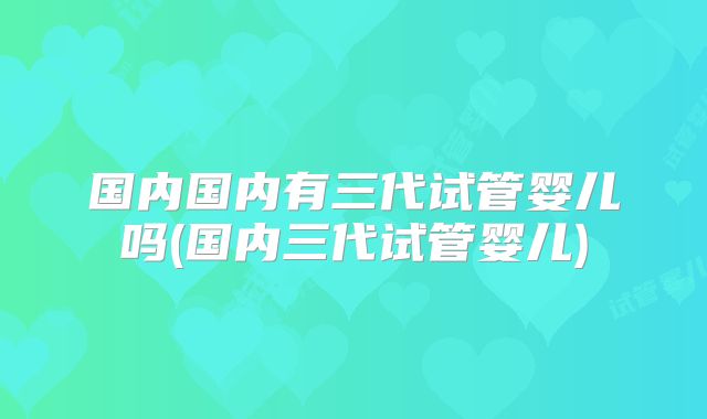 国内国内有三代试管婴儿吗(国内三代试管婴儿)