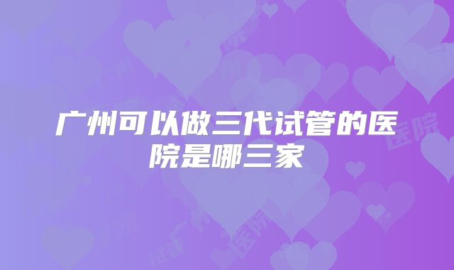广州可以做三代试管的医院是哪三家
