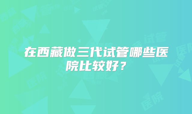 在西藏做三代试管哪些医院比较好?