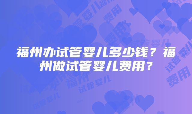 福州办试管婴儿多少钱？福州做试管婴儿费用？