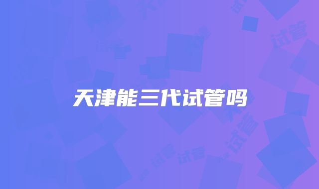 天津能三代试管吗