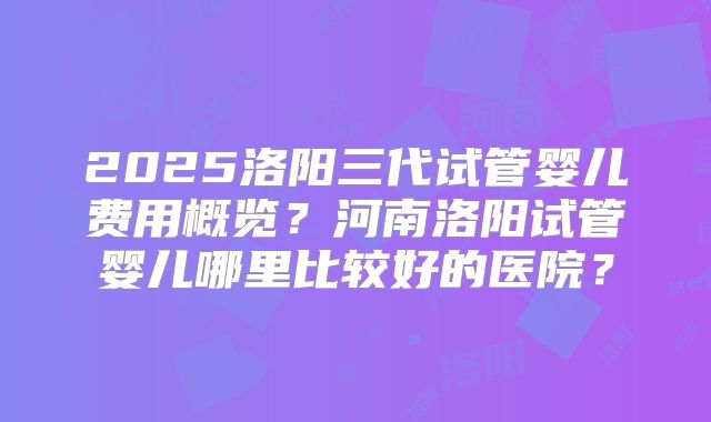 2025洛阳三代试管婴儿费用概览?河南洛阳试管婴儿哪里比较好的医院?
