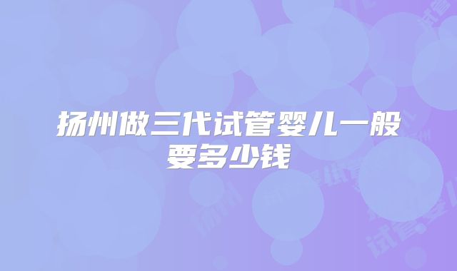 扬州做三代试管婴儿一般要多少钱
