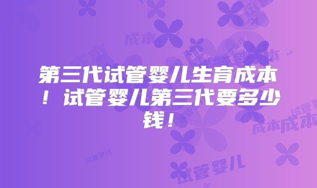 第三代试管婴儿生育成本!试管婴儿第三代要多少钱!