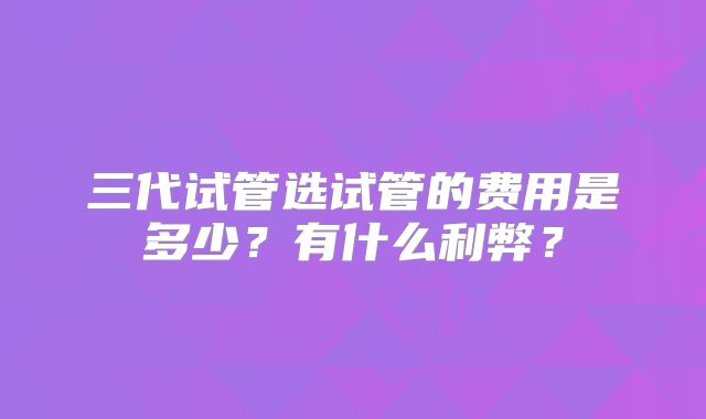 三代试管选试管的费用是多少?有什么利弊?
